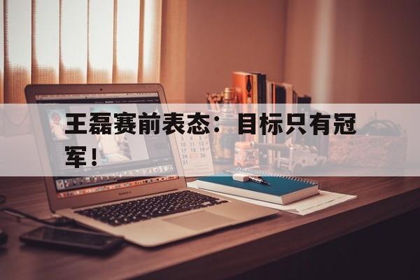 半岛体育app-王磊赛前表态：目标只有冠军！