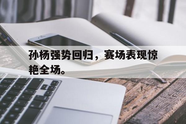半岛体育app登录-孙杨强势回归，赛场表现惊艳全场。