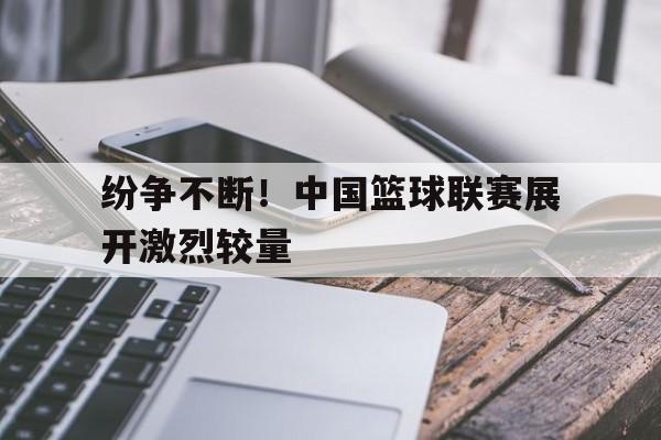 半岛体育下载-纷争不断！中国篮球联赛展开激烈较量