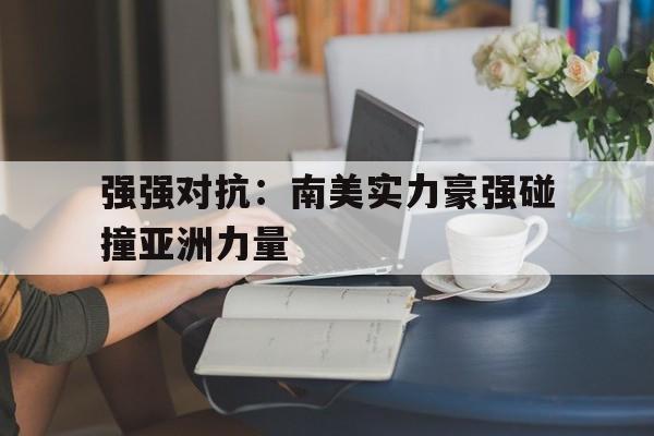 官方网站-强强对抗：南美实力豪强碰撞亚洲力量