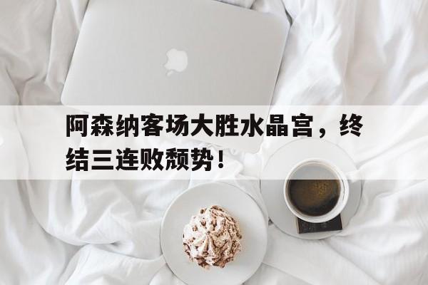 半岛体育app登录-阿森纳客场大胜水晶宫，终结三连败颓势！