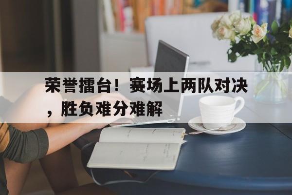 赛事直播-荣誉擂台！赛场上两队对决，胜负难分难解
