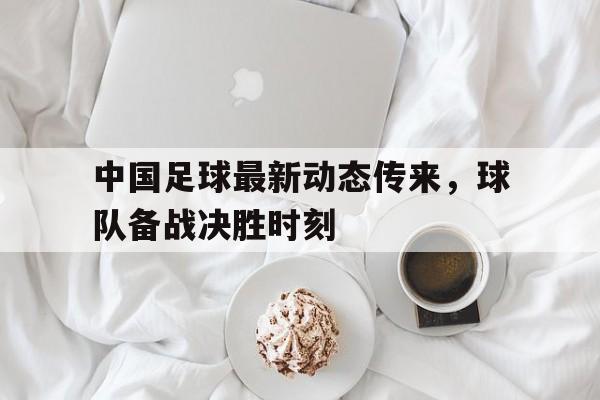 半岛体育app登录-中国足球最新动态传来，球队备战决胜时刻