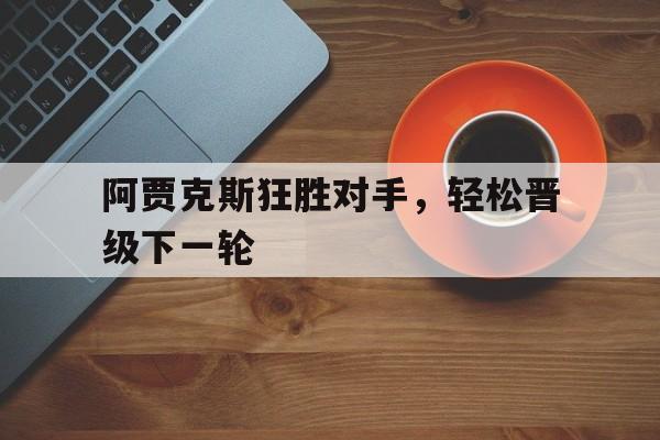 半岛体育app下载-阿贾克斯狂胜对手，轻松晋级下一轮