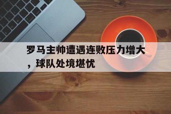 半岛体育app登录-罗马主帅遭遇连败压力增大，球队处境堪忧