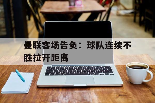 半岛体育app下载-曼联客场告负：球队连续不胜拉开距离
