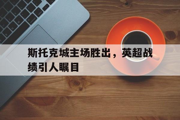半岛体育app登录-斯托克城主场胜出，英超战绩引人瞩目